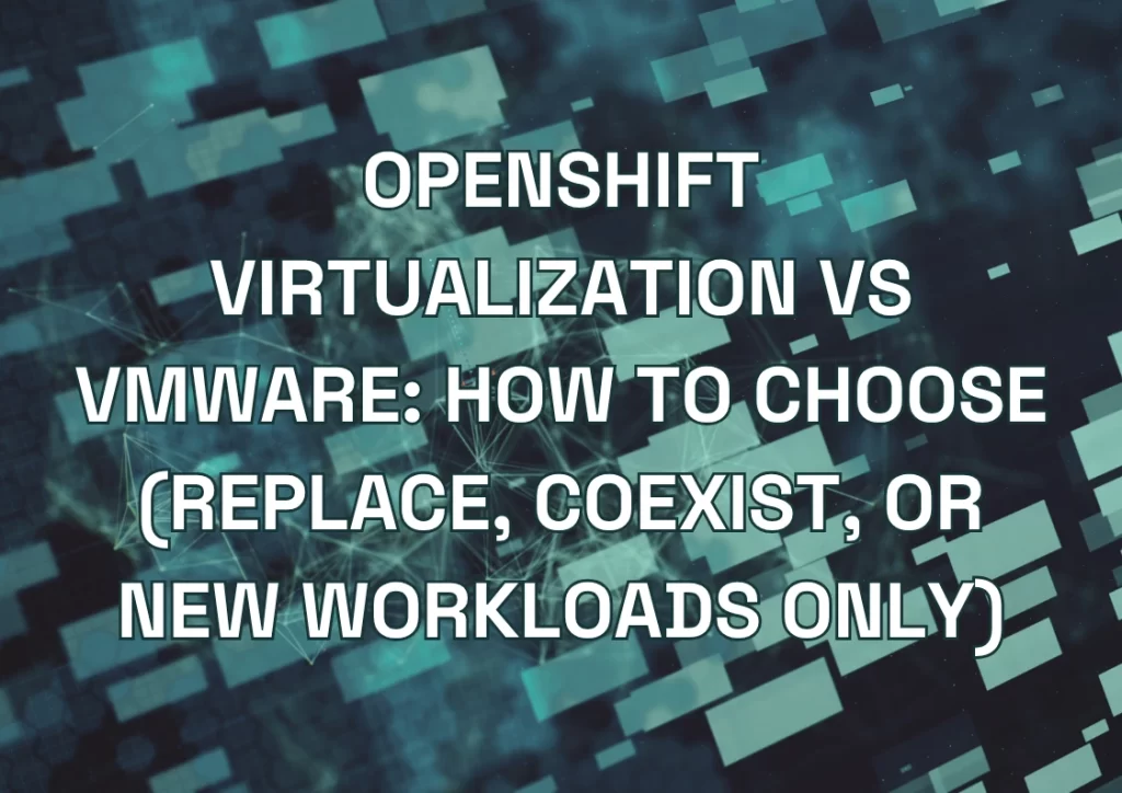 OpenShift Virtualization vs VMware: How to Choose (Replace, Coexist, or New Workloads Only)